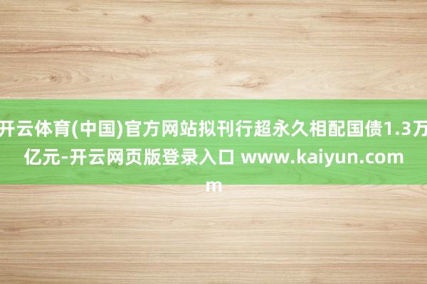 开云体育(中国)官方网站拟刊行超永久相配国债1.3万亿元-开云网页版登录入口 www.kaiyun.com