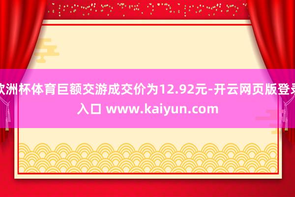 欧洲杯体育巨额交游成交价为12.92元-开云网页版登录入口 www.kaiyun.com