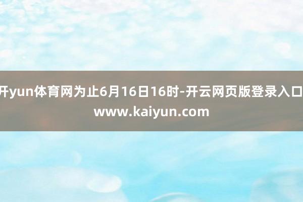 开yun体育网为止6月16日16时-开云网页版登录入口 www.kaiyun.com