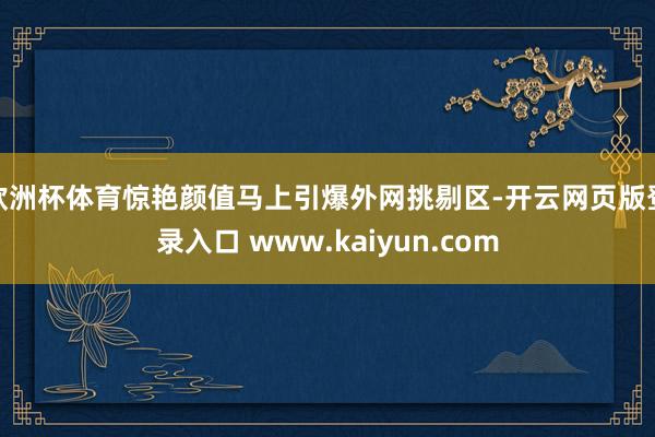 欧洲杯体育惊艳颜值马上引爆外网挑剔区-开云网页版登录入口 www.kaiyun.com